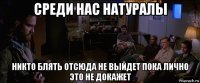 среди нас натуралы никто блять отсюда не выйдет пока лично это не докажет
