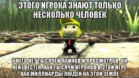 этого игрока знают только несколько человек у него нет тысячей лайков и просмотров. он неизвестен, как тысячи игроков в этой игре, как миллиарды людей на этой земле