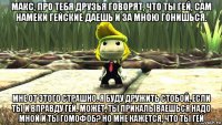 макс, про тебя друзья говорят, что ты гей, сам намеки гейские даешь и за мною гонишься. мне от этого страшно. я буду дружить стобой, если ты и вправду гей. может, ты прикалываешься надо мной и ты гомофоб? но мне кажется, что ты гей