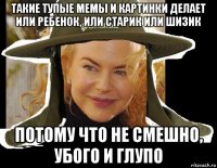 такие тупые мемы и картинки делает или ребенок, или старик или шизик потому что не смешно, убого и глупо