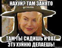 нахуй? там занято там ты сидишь и вот эту хуйню делаешь!