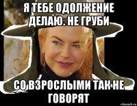 я тебе одолжение делаю. не груби со взрослыми так не говорят
