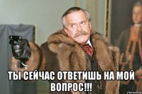  ты сейчас ответишь на мой вопрос!!!