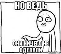 но ведь они ничего не сделали