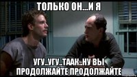 только он...и я угу..угу..таак..ну вы продолжайте продолжайте