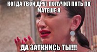 когда твой друг получил пять по матеше я да заткнись ты!!!
