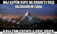 мы берём курс на планету под названием cara а вы там сосите у друг друга