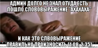 админ долго не знал отуда есть пошло слововыражение "ахахаха" и как это слвовыражение правильно произносить (1:08; 2:35)
