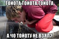 тойота,тойота,тойота а чо тойоту не взял?