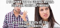 в то время как ты будешь мучать себя доя своего дружочка кто то будет ебать ее...где справедливость
