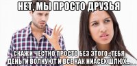 нет, мы просто друзья скажи честно просто без этого..,тебя деньги волнуют и все как ииасех шлюх...