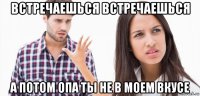 встречаешься встречаешься а потом опа ты не в моем вкусе