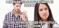 о принудительных еблях никто не говорит просто с человеком надо обращаться по человечески