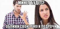 - минет будет? - оближи свою руку и подрочи