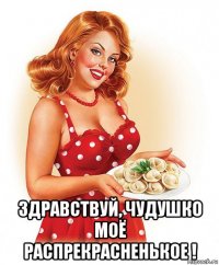 здравствуй, чудушко моё распрекрасненькое !