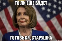 то ли еще будет готовься, старушка