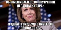 вы вмешиваетесь во внутренние дела других стран и делаете вид будто ничего не происходит?