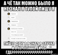 а чё так можно было я не знал я тупой пишу я пишет друг а я знал я заучка и я не тупааая ей ты где????????????????????