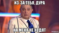 из-за тебя, дура на меня не ходят