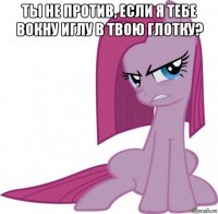 ты не против, если я тебе вокну иглу в твою глотку? 