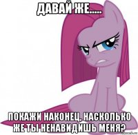 давай же..... покажи наконец, насколько же ты ненавидишь меня?