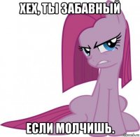 хех, ты забавный если молчишь.