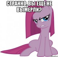 странно, вы еще не вымерли? 