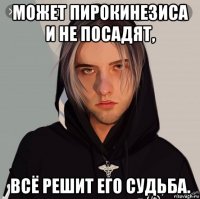 может пирокинезиса и не посадят, всё решит его судьба.