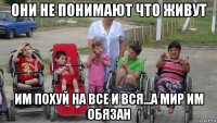 они не понимают что живут им похуй на все и вся...а мир им обязан
