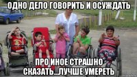 одно дело говорить и осуждать про иное страшно сказать...лучше умереть