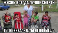 жизнь всегда лучше смерти ты не инвалид, ты не поймешь