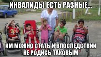 инвалиды есть разные... им можно стать и впоследствии не родись таковым