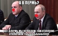 а в пермь? нет, в пермь мы не поедем. там отопление отключили. гыыыыыыыы)))))))