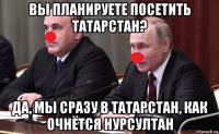вы планируете посетить татарстан? да, мы сразу в татарстан, как очнётся нурсултан