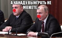 а канаду выиграть не можете... 