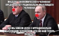 модель "экономического человека" предполагает рационально мыслящего человека но мы имеем дело с иррационально мыслящим человеком. что же нам теперь делать?
