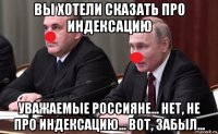 вы хотели сказать про индексацию уважаемые россияне... нет, не про индексацию... вот, забыл...