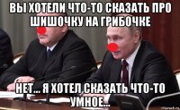 вы хотели что-то сказать про шишочку на грибочке нет... я хотел сказать что-то умное...