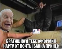  братишка я тебе оформил карту от почты банка принес