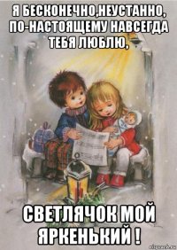 я бесконечно,неустанно, по-настоящему навсегда тебя люблю, светлячок мой яркенький !