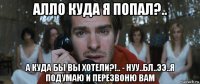 алло куда я попал?.. а куда бы вы хотели?!.. - нуу..бл..ээ..я подумаю и перезвоню вам