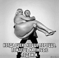  когда очень хоццо пороццо, пойдёшь на любые подвиги.