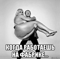  когда работаешь на фабрике...