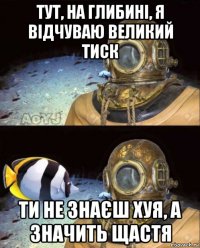 тут, на глибині, я відчуваю великий тиск ти не знаєш хуя, а значить щастя