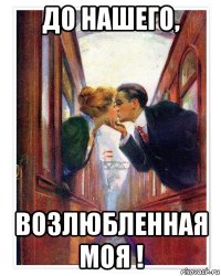 до нашего, возлюбленная моя !