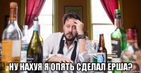  ну нахуя я опять сделал ерша?