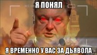 я понял я временно у вас за дьявола