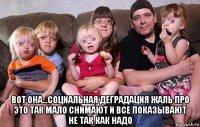  вот она...социальная деградация жаль про это так мало снимают и все показывают не так как надо