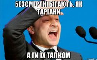 безсмертні бігають, як таргани а ти їх тапком