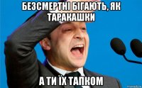 безсмертні бігають, як таракашки а ти їх тапком
